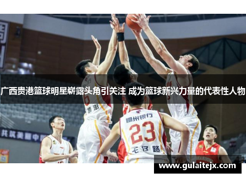 广西贵港篮球明星崭露头角引关注 成为篮球新兴力量的代表性人物