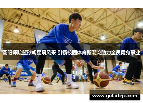 衡阳师院篮球明星展风采 引领校园体育新潮流助力全员健身事业
